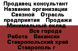 Продавец-консультант › Название организации ­ Связной › Отрасль предприятия ­ Продажи › Минимальный оклад ­ 28 000 - Все города Работа » Вакансии   . Ставропольский край,Ставрополь г.